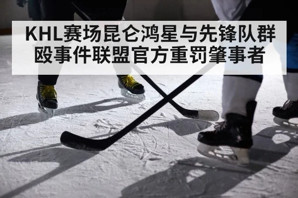 KHL赛场昆仑鸿星与先锋队群殴事件联盟官方重罚肇事者