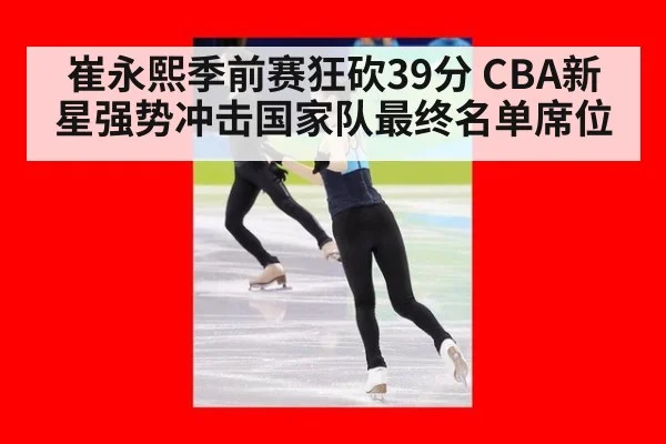 崔永熙季前赛狂砍39分 CBA新星强势冲击国家队最终名单席位